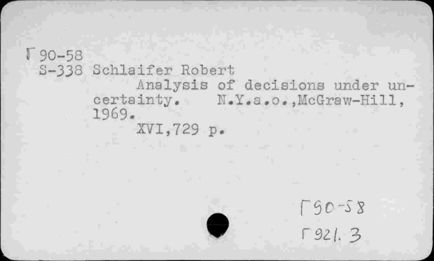 ﻿r 90-58
S-338 Schlaifer Robert
Analysis of decisions under uncertainty.	N.Y.a.o.,McGraw-Hill,
1969.
XVI,729 p.
F 5 C 3 rszi. 3